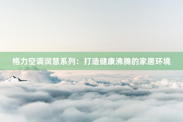 格力空调润慧系列：打造健康沸腾的家居环境